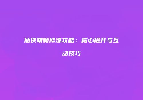 仙侠萌新修炼攻略：核心提升与互动技巧