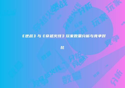 《逆战》与《穿越火线》玩家数量分析与竞争对比