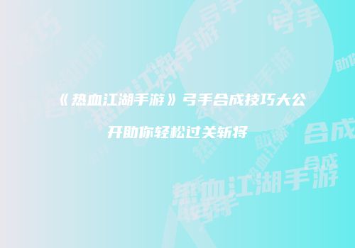《热血江湖手游》弓手合成技巧大公开助你轻松过关斩将