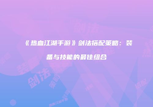 《热血江湖手游》剑法搭配策略：装备与技能的最佳组合