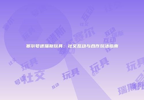 赛尔号迷瑞斯玩具：社交互动与合作玩法指南