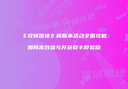 《攻城掠地》新版本活动全面攻略：如何高效参与并获取丰厚奖励