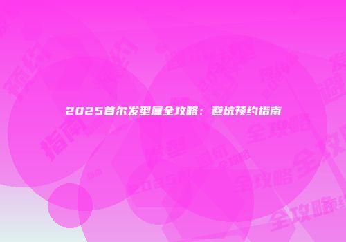 2025首尔发型屋全攻略：避坑预约指南