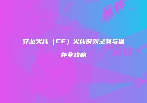 穿越火线（CF）火线时刻录制与保存全攻略