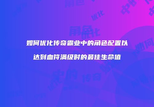 如何优化传奇霸业中的角色配置以达到血符满级时的最佳生命值
