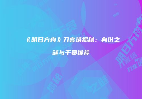《明日方舟》刀客塔揭秘：身份之谜与干员推荐