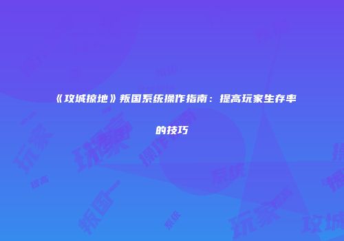 《攻城掠地》叛国系统操作指南：提高玩家生存率的技巧