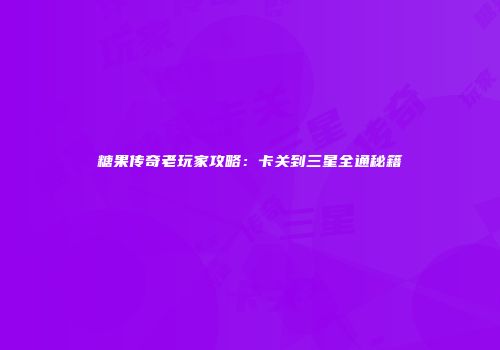 糖果传奇老玩家攻略：卡关到三星全通秘籍