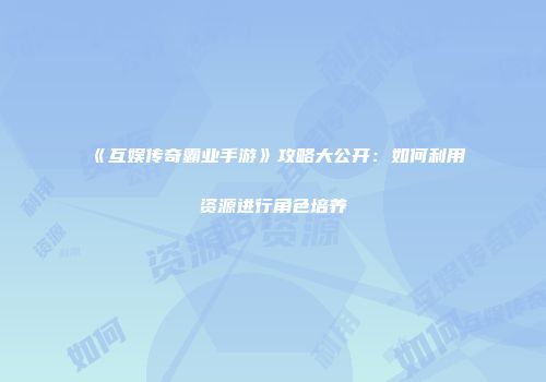 《互娱传奇霸业手游》攻略大公开：如何利用资源进行角色培养