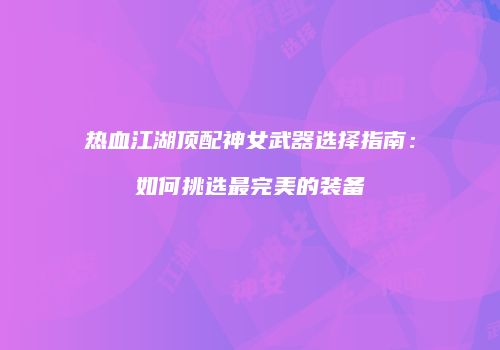 热血江湖顶配神女武器选择指南：如何挑选最完美的装备