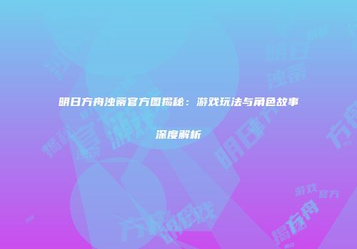 明日方舟浊蒂官方图揭秘：游戏玩法与角色故事深度解析