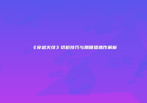 《穿越火线》切枪技巧与踢腿狙操作解析