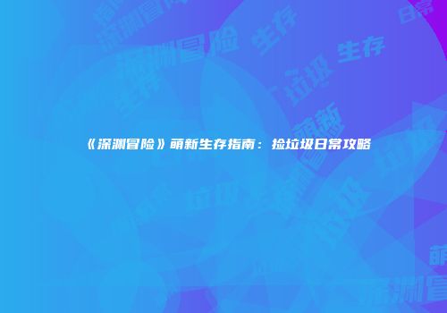 《深渊冒险》萌新生存指南：捡垃圾日常攻略