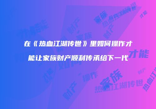 在《热血江湖传世》里如何操作才能让家族财产顺利传承给下一代
