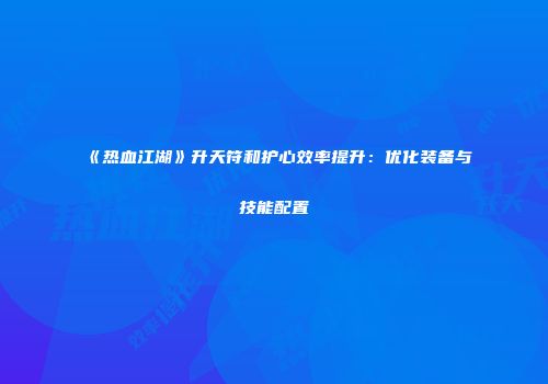 《热血江湖》升天符和护心效率提升：优化装备与技能配置