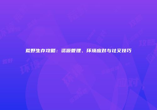 荒野生存攻略：资源管理、环境应对与社交技巧