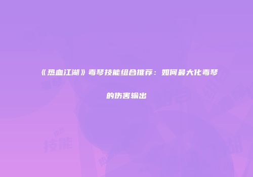 《热血江湖》毒琴技能组合推荐：如何最大化毒琴的伤害输出