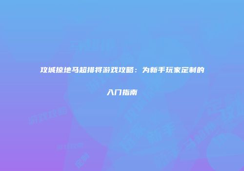攻城掠地马超排将游戏攻略：为新手玩家定制的入门指南