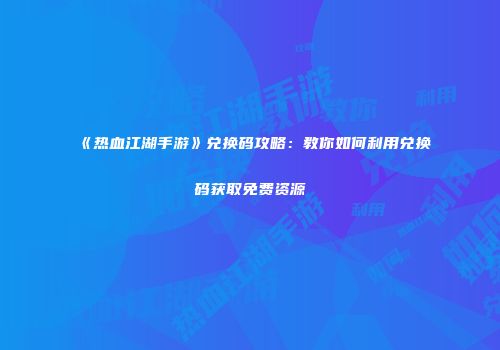 《热血江湖手游》兑换码攻略：教你如何利用兑换码获取免费资源