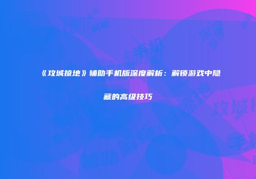 《攻城掠地》辅助手机版深度解析:解锁游戏中隐藏的高级技巧