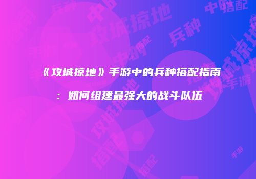 《攻城掠地》手游中的兵种搭配指南：如何组建最强大的战斗队伍