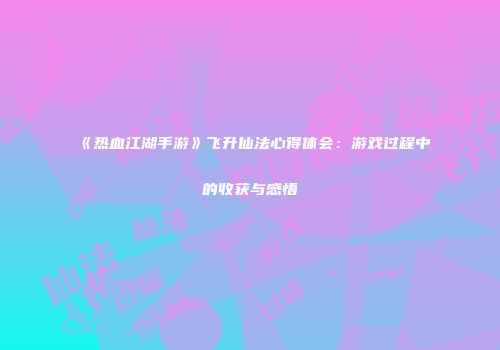 《热血江湖手游》飞升仙法心得体会：游戏过程中的收获与感悟
