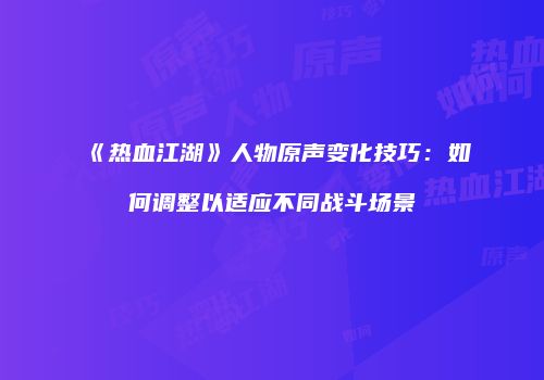 《热血江湖》人物原声变化技巧：如何调整以适应不同战斗场景