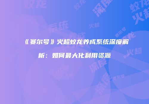 《赛尔号》火超蛟龙养成系统深度解析：如何最大化利用资源