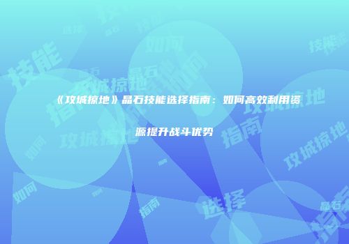《攻城掠地》晶石技能选择指南：如何高效利用资源提升战斗优势