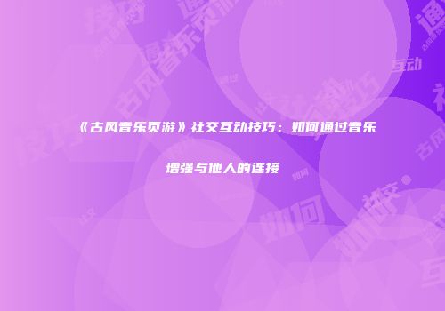 《古风音乐页游》社交互动技巧：如何通过音乐增强与他人的连接