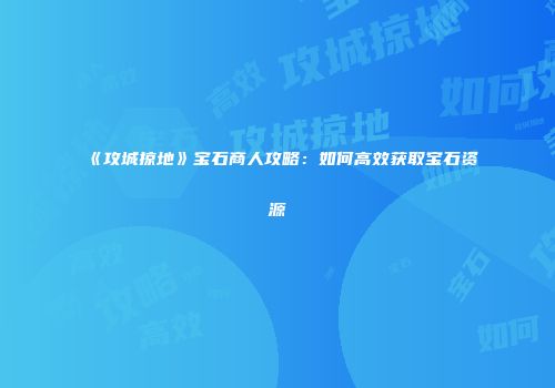《攻城掠地》宝石商人攻略：如何高效获取宝石资源