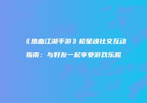 《热血江湖手游》枪星魂社交互动指南：与好友一起享受游戏乐趣