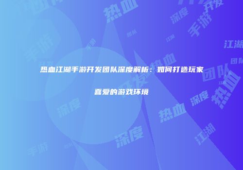 热血江湖手游开发团队深度解析：如何打造玩家喜爱的游戏环境