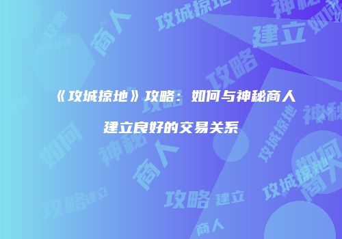 《攻城掠地》攻略：如何与神秘商人建立良好的交易关系
