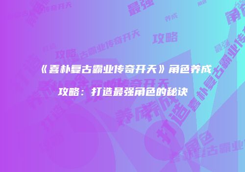 《喜朴复古霸业传奇开天》角色养成攻略：打造最强角色的秘诀