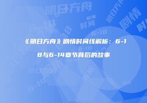 《明日方舟》剧情时间线解析：6-18与6-14章节背后的故事