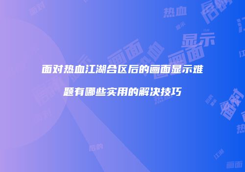面对热血江湖合区后的画面显示难题有哪些实用的解决技巧