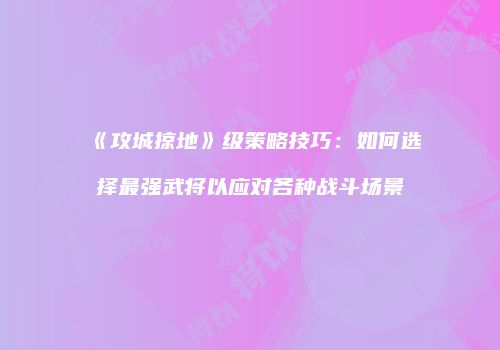 《攻城掠地》级策略技巧：如何选择最强武将以应对各种战斗场景