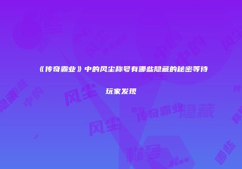 《传奇霸业》中的风尘称号有哪些隐藏的秘密等待玩家发现