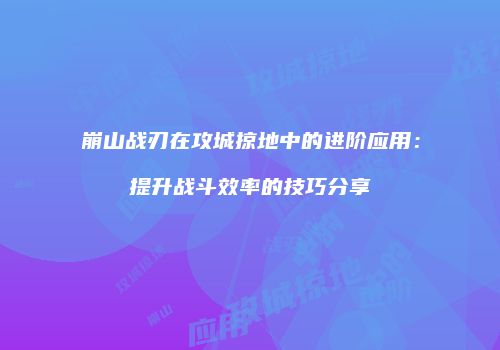 崩山战刃在攻城掠地中的进阶应用:提升战斗效率的技巧分享