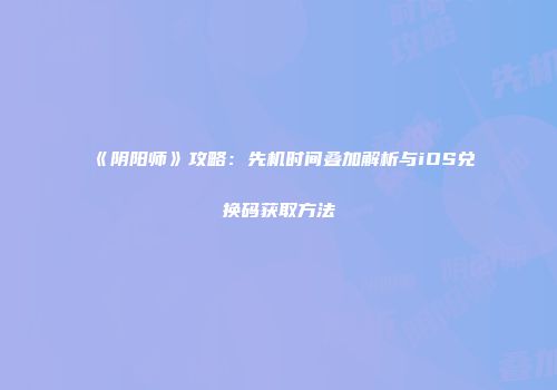 《阴阳师》攻略：先机时间叠加解析与iOS兑换码获取方法
