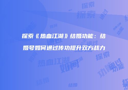 探索《热血江湖》结婚功能：结婚号如何通过传功提升双方战力