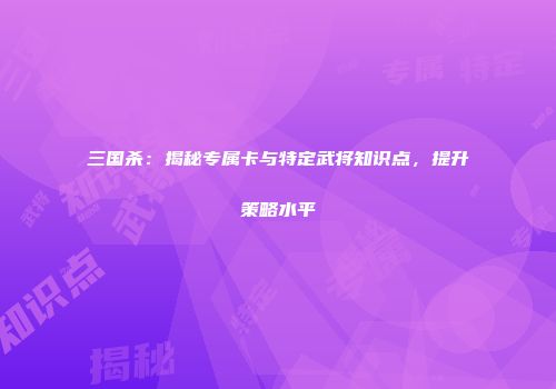 三国杀：揭秘专属卡与特定武将知识点，提升策略水平