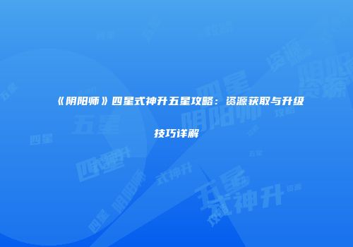 《阴阳师》四星式神升五星攻略：资源获取与升级技巧详解