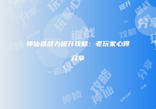 神仙道战力提升攻略：老玩家心得分享