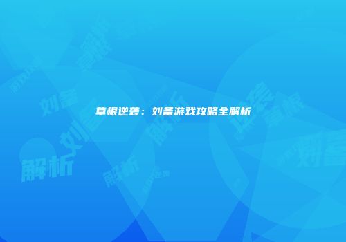 草根逆袭：刘备游戏攻略全解析