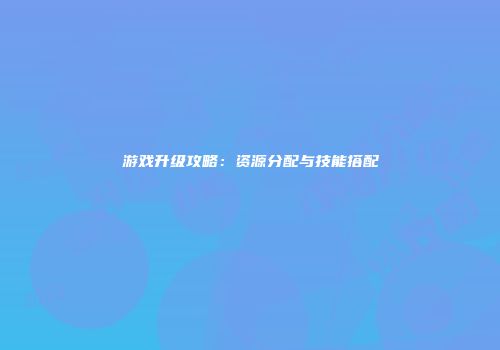游戏升级攻略：资源分配与技能搭配