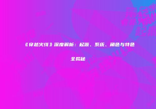 《穿越火线》深度解析：起源、系统、角色与特色全揭秘