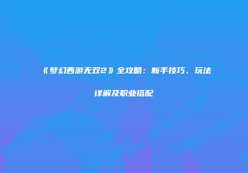《梦幻西游无双2》全攻略：新手技巧、玩法详解及职业搭配