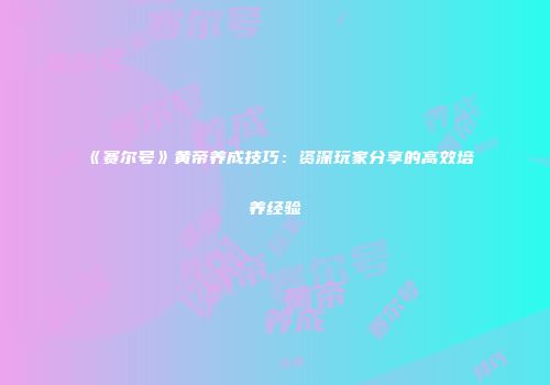 《赛尔号》黄帝养成技巧：资深玩家分享的高效培养经验